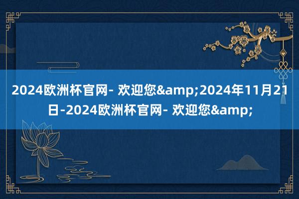 2024欧洲杯官网- 欢迎您&2024年11月21日-2024欧洲杯官网- 欢迎您&