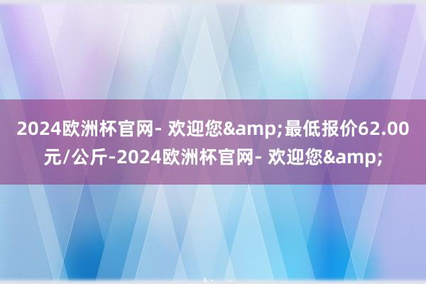 2024欧洲杯官网- 欢迎您&最低报价62.00元/公斤-2024欧洲杯官网- 欢迎您&