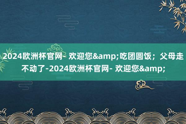 2024欧洲杯官网- 欢迎您&吃团圆饭；父母走不动了-2024欧洲杯官网- 欢迎您&