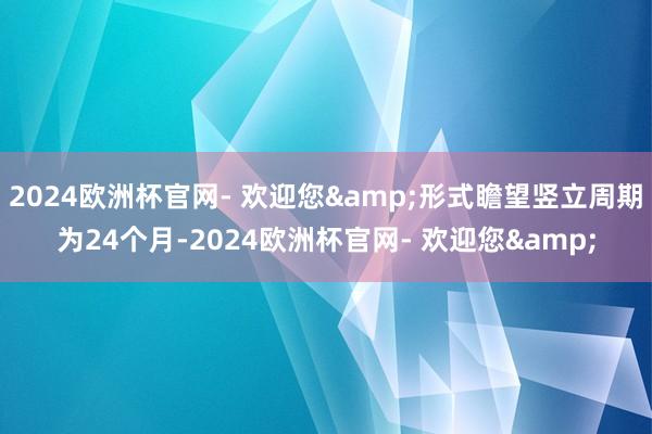 2024欧洲杯官网- 欢迎您&形式瞻望竖立周期为24个月-2024欧洲杯官网- 欢迎您&