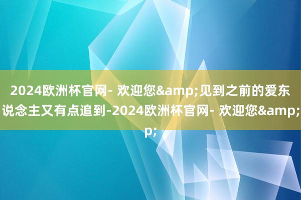 2024欧洲杯官网- 欢迎您&见到之前的爱东说念主又有点追到-2024欧洲杯官网- 欢迎您&