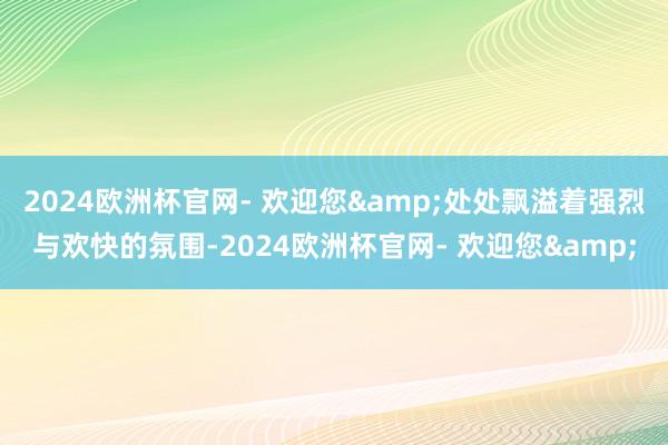 2024欧洲杯官网- 欢迎您&处处飘溢着强烈与欢快的氛围-2024欧洲杯官网- 欢迎您&