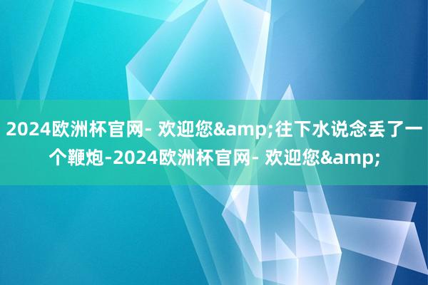 2024欧洲杯官网- 欢迎您&往下水说念丢了一个鞭炮-2024欧洲杯官网- 欢迎您&