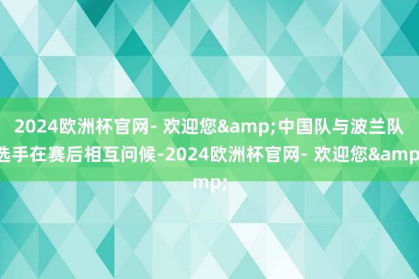 2024欧洲杯官网- 欢迎您&中国队与波兰队选手在赛后相互问候-2024欧洲杯官网- 欢迎您&