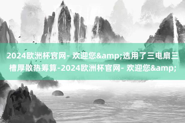 2024欧洲杯官网- 欢迎您&选用了三电扇三槽厚散热筹算-2024欧洲杯官网- 欢迎您&