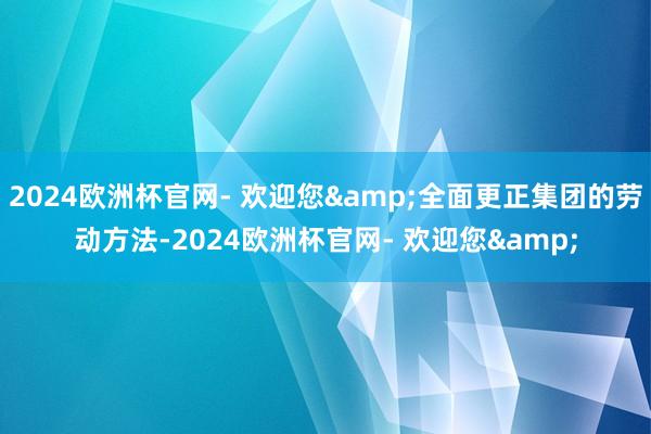 2024欧洲杯官网- 欢迎您&全面更正集团的劳动方法-2024欧洲杯官网- 欢迎您&