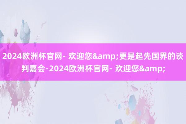 2024欧洲杯官网- 欢迎您&更是起先国界的谈判嘉会-2024欧洲杯官网- 欢迎您&