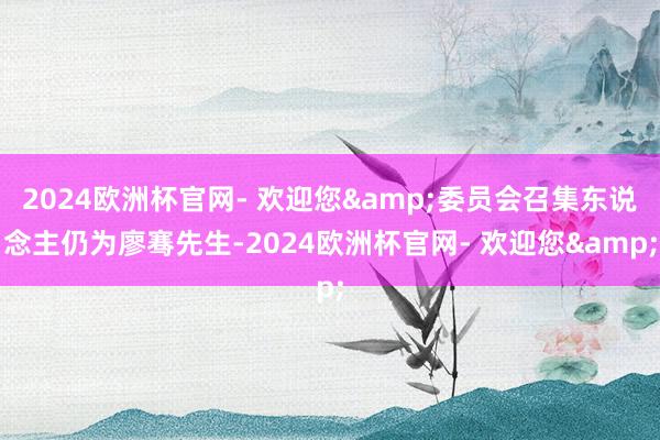 2024欧洲杯官网- 欢迎您&委员会召集东说念主仍为廖骞先生-2024欧洲杯官网- 欢迎您&