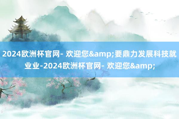 2024欧洲杯官网- 欢迎您&要鼎力发展科技就业业-2024欧洲杯官网- 欢迎您&